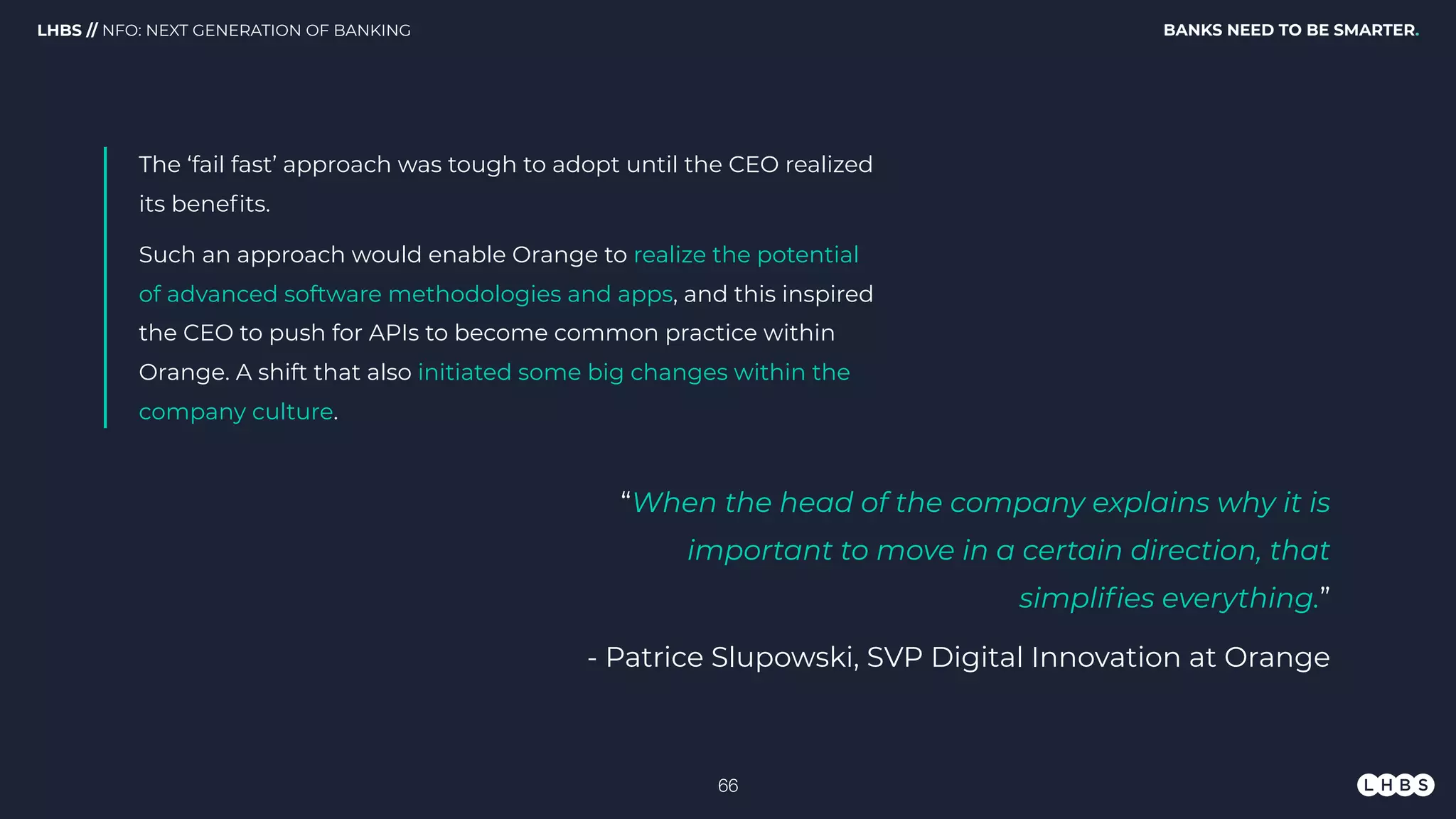 The ‘fail fast’ approach was tough to adopt until the CEO realized
its beneﬁts.
Such an approach would enable Orange to realize the potential
of advanced software methodologies and apps, and this inspired
the CEO to push for APIs to become common practice within
Orange. A shift that also initiated some big changes within the
company culture.
BANKS NEED TO BE SMARTER.LHBS // NFO: NEXT GENERATION OF BANKING
“When the head of the company explains why it is
important to move in a certain direction, that
simpliﬁes everything.”
- Patrice Slupowski, SVP Digital Innovation at Orange
!66
 