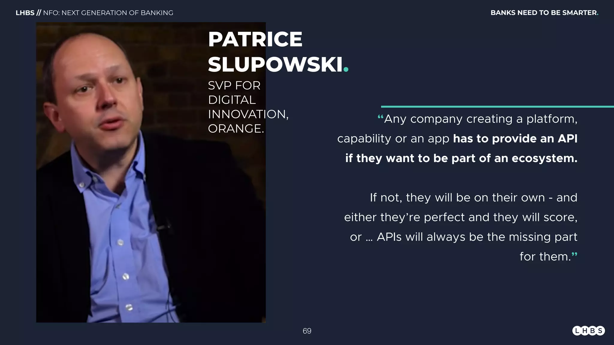 PATRICE
SLUPOWSKI.
“Any company creating a platform,
capability or an app has to provide an API
if they want to be part of an ecosystem.
If not, they will be on their own - and
either they’re perfect and they will score,
or … APIs will always be the missing part
for them.”
SVP FOR
DIGITAL
INNOVATION,
ORANGE.
BANKS NEED TO BE SMARTER.LHBS // NFO: NEXT GENERATION OF BANKING
!69
 