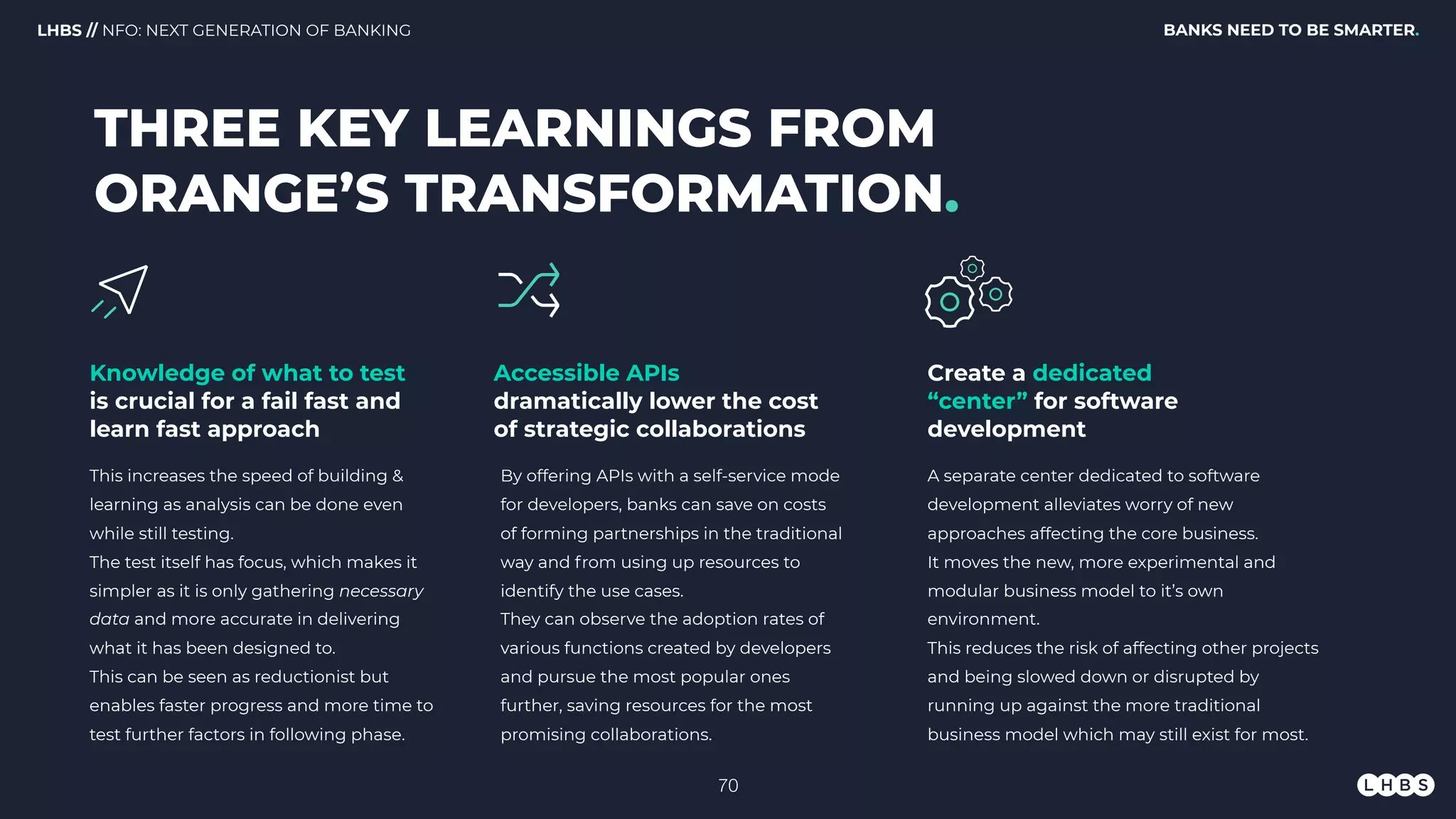 BANKS NEED TO BE SMARTER.LHBS // NFO: NEXT GENERATION OF BANKING
Knowledge of what to test
is crucial for a fail fast and
learn fast approach
THREE KEY LEARNINGS FROM
ORANGE’S TRANSFORMATION.
Create a dedicated
“center” for software
development
Accessible APIs
dramatically lower the cost
of strategic collaborations
This increases the speed of building &
learning as analysis can be done even
while still testing.
The test itself has focus, which makes it
simpler as it is only gathering necessary
data and more accurate in delivering
what it has been designed to.
This can be seen as reductionist but
enables faster progress and more time to
test further factors in following phase.
A separate center dedicated to software
development alleviates worry of new
approaches affecting the core business.
It moves the new, more experimental and
modular business model to it’s own
environment.
This reduces the risk of affecting other projects
and being slowed down or disrupted by
running up against the more traditional
business model which may still exist for most.
By offering APIs with a self-service mode
for developers, banks can save on costs
of forming partnerships in the traditional
way and from using up resources to
identify the use cases.
They can observe the adoption rates of
various functions created by developers
and pursue the most popular ones
further, saving resources for the most
promising collaborations.
!70
 