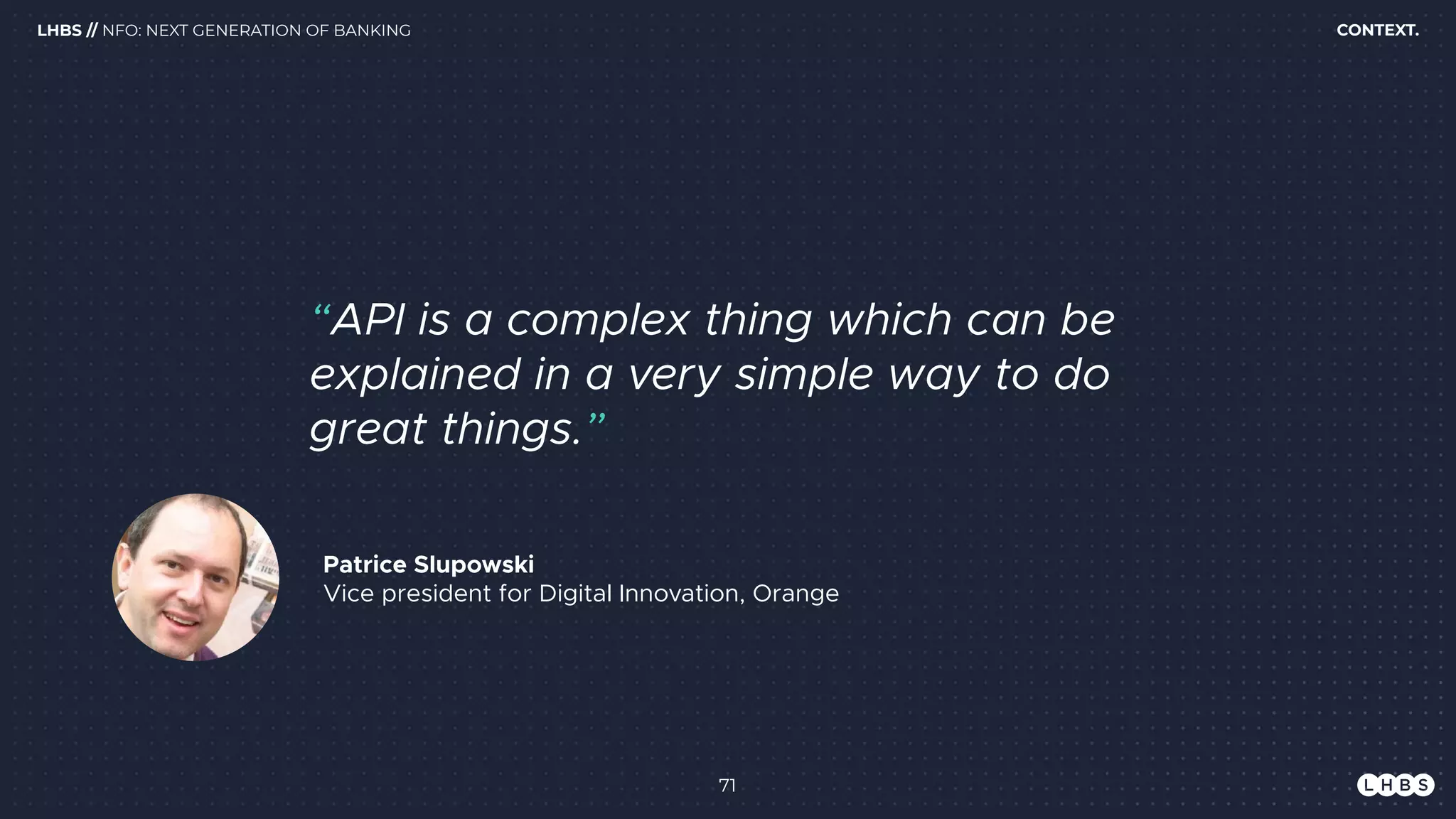 71
Patrice Slupowski 
Vice president for Digital Innovation, Orange
“API is a complex thing which can be
explained in a very simple way to do
great things.”
CONTEXT.LHBS // NFO: NEXT GENERATION OF BANKING
 