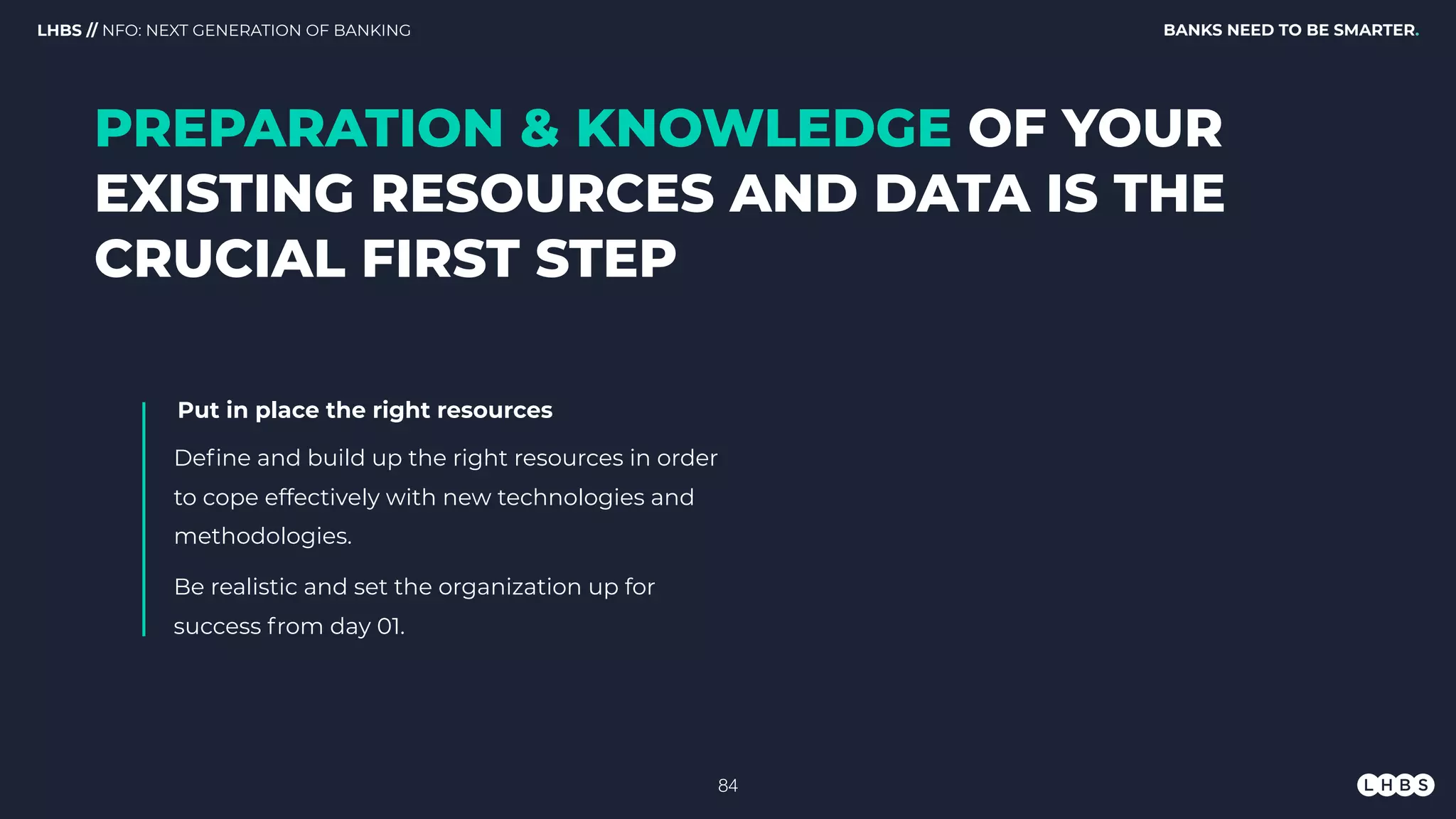 BANKS NEED TO BE SMARTER.LHBS // NFO: NEXT GENERATION OF BANKING
PREPARATION & KNOWLEDGE OF YOUR
EXISTING RESOURCES AND DATA IS THE
CRUCIAL FIRST STEP
Put in place the right resources
Deﬁne and build up the right resources in order
to cope effectively with new technologies and
methodologies.
Be realistic and set the organization up for
success from day 01.
!84
 