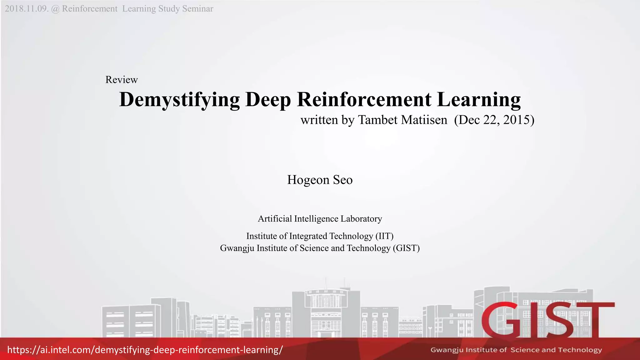Review
Demystifying Deep Reinforcement Learning
written by Tambet Matiisen (Dec 22, 2015)
Hogeon Seo
Artificial Intelligence Laboratory
Institute of Integrated Technology (IIT)
Gwangju Institute of Science and Technology (GIST)
2018.11.09. @ Reinforcement Learning Study Seminar
https://ai.intel.com/demystifying-deep-reinforcement-learning/
 