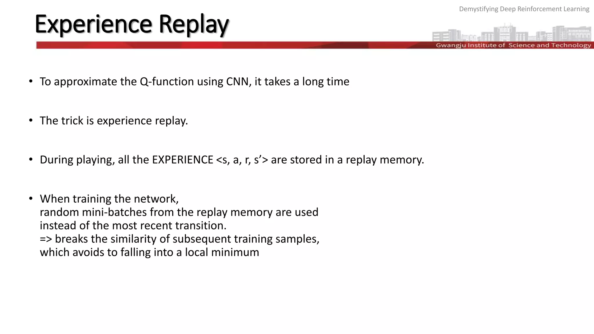 Demystifying Deep Reinforcement Learning
Experience Replay
• To approximate the Q-function using CNN, it takes a long time
• The trick is experience replay.
• During playing, all the EXPERIENCE <s, a, r, s’> are stored in a replay memory.
• When training the network,
random mini-batches from the replay memory are used
instead of the most recent transition.
=> breaks the similarity of subsequent training samples,
which avoids to falling into a local minimum
 