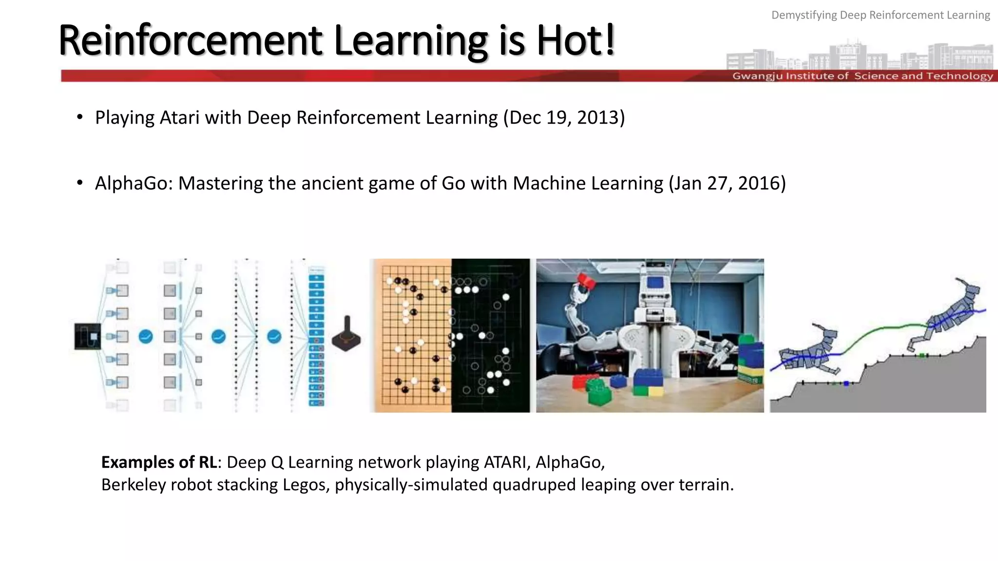 Demystifying Deep Reinforcement Learning
Reinforcement Learning is Hot!
• Playing Atari with Deep Reinforcement Learning (Dec 19, 2013)
• AlphaGo: Mastering the ancient game of Go with Machine Learning (Jan 27, 2016)
Examples of RL: Deep Q Learning network playing ATARI, AlphaGo,
Berkeley robot stacking Legos, physically-simulated quadruped leaping over terrain.
 