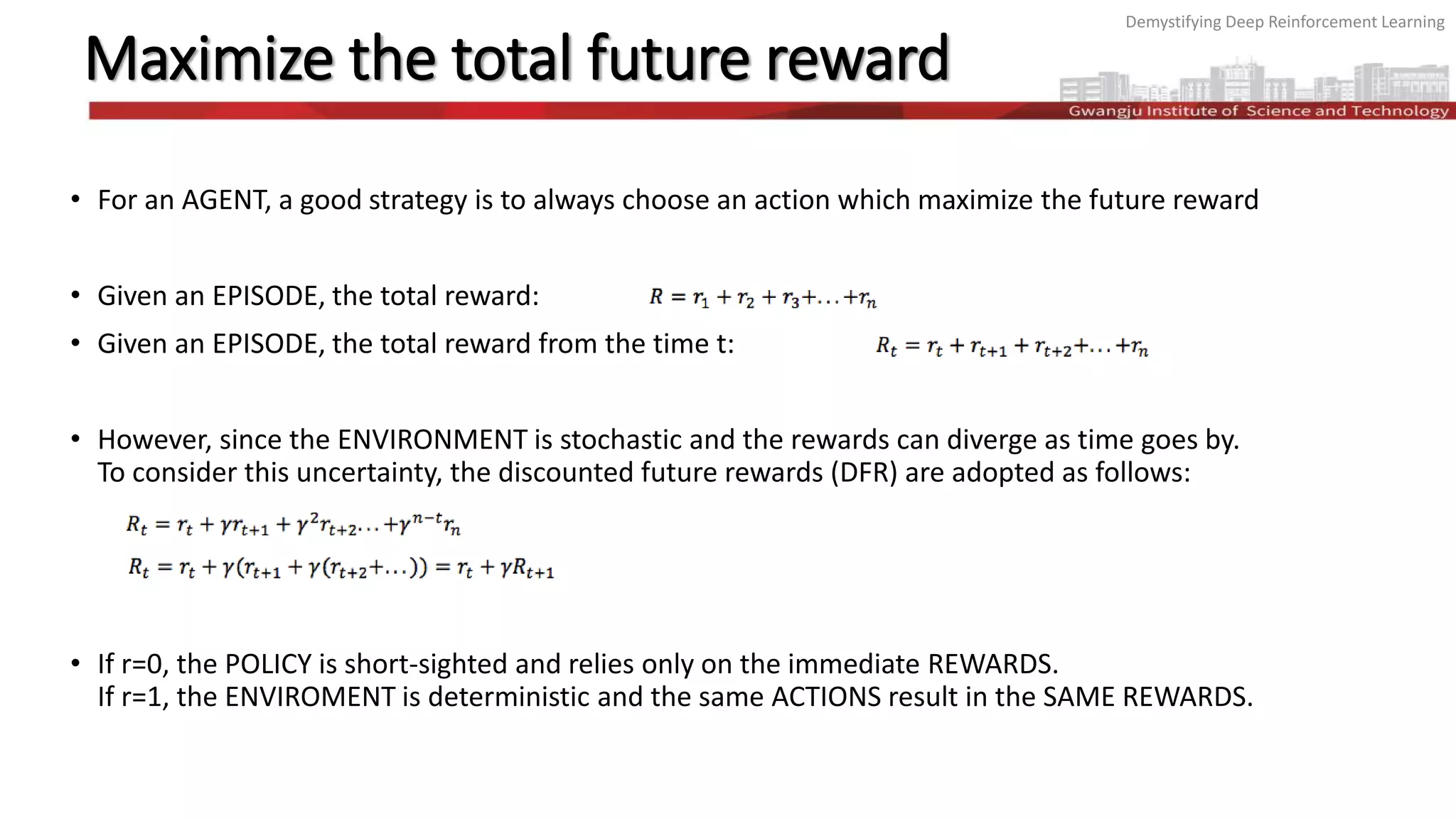 Demystifying Deep Reinforcement Learning
Maximize the total future reward
• For an AGENT, a good strategy is to always choose an action which maximize the future reward
• Given an EPISODE, the total reward:
• Given an EPISODE, the total reward from the time t:
• However, since the ENVIRONMENT is stochastic and the rewards can diverge as time goes by.
To consider this uncertainty, the discounted future rewards (DFR) are adopted as follows:
• If r=0, the POLICY is short-sighted and relies only on the immediate REWARDS.
If r=1, the ENVIROMENT is deterministic and the same ACTIONS result in the SAME REWARDS.
 