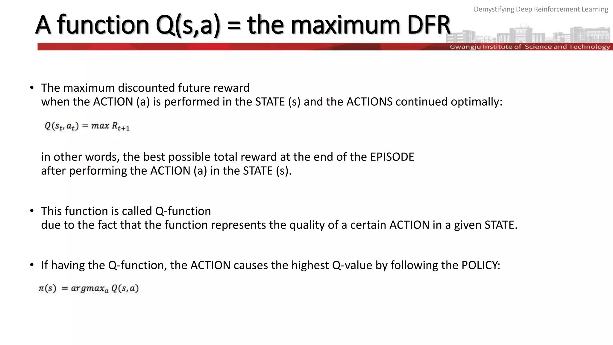 Demystifying Deep Reinforcement Learning
A function Q(s,a) = the maximum DFR
• The maximum discounted future reward
when the ACTION (a) is performed in the STATE (s) and the ACTIONS continued optimally:
in other words, the best possible total reward at the end of the EPISODE
after performing the ACTION (a) in the STATE (s).
• This function is called Q-function
due to the fact that the function represents the quality of a certain ACTION in a given STATE.
• If having the Q-function, the ACTION causes the highest Q-value by following the POLICY:
 