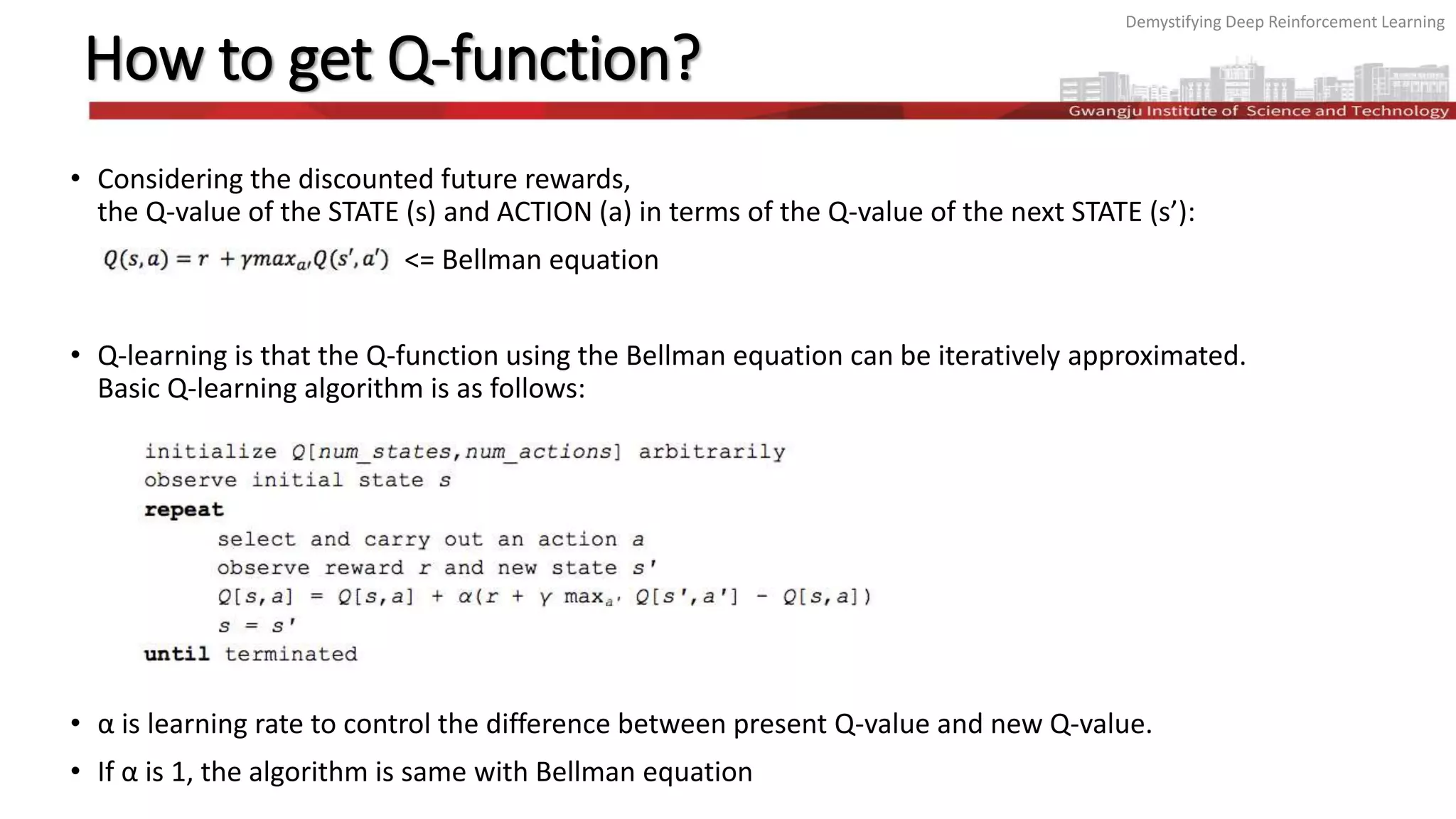 Demystifying Deep Reinforcement Learning
How to get Q-function?
• Considering the discounted future rewards,
the Q-value of the STATE (s) and ACTION (a) in terms of the Q-value of the next STATE (s’):
<= Bellman equation
• Q-learning is that the Q-function using the Bellman equation can be iteratively approximated.
Basic Q-learning algorithm is as follows:
• α is learning rate to control the difference between present Q-value and new Q-value.
• If α is 1, the algorithm is same with Bellman equation
 