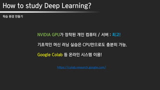 How to study Deep Learning?
학습 환경 만들기
NVIDIA GPU가 장착된 개인 컴퓨터 / 서버 : 최고!
기초적인 머신 러닝 실습은 CPU만으로도 충분히 가능.
Google Colab 등 온라인 시스템 이용!
https://colab.research.google.com/
 