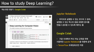 How to study Deep Learning?
학습 환경 만들기 : Google Colab
Jupyter Notebook
- 라이브로 실행할 수 있는 코드와 그 결과,
설명할 수 있는 텍스트 등을 포함한 문서를
만들고 공유할 수 있도록 해주는 툴
Google Colab
- 구글 사내에서 머신 러닝 교육을 위해
사용하던 Jupyter Notebook을 대중에 공개
- TensorFlow 프레임워크만 지원
 