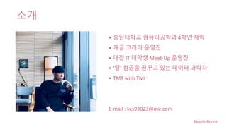 Kaggle Korea
소개
• 충남대학교 컴퓨터공학과 4학년 재학
• 캐글 코리아 운영진
• 대전 IT 대학생 Meet-Up 운영진
• ‘탈’ 컴공을 꿈꾸고 있는 데이터 과학자
• TMT with TMI
E-mail : kcs93023@me.com
 