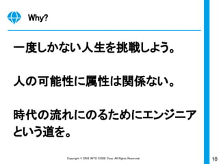 10Copyright © DIVE INTO CODE Corp. All Rights Reserved.
Why?
一度しかない人生を挑戦しよう。
人の可能性に属性は関係ない。
時代の流れにのるためにエンジニア
という道を。
 