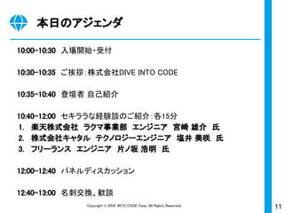 11Copyright © DIVE INTO CODE Corp. All Rights Reserved.
本日のアジェンダ
10:00-10:30　入場開始・受付
10:30-10:35　ご挨拶：株式会社DIVE INTO CODE
10:35-10:40　登壇者 自己紹介
10:40-12:00　セキララな経験談のご紹介：各15分
1. 楽天株式会社　ラクマ事業部　エンジニア　宮崎 雄介　氏
2. 株式会社キャタル　テクノロジーエンジニア　塩井 美咲　氏
3. フリーランス　エンジニア　片ノ坂 浩明　氏
12:00-12:40　パネルディスカッション
12:40-13:00　名刺交換、歓談
 