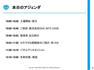 2Copyright © DIVE INTO CODE Corp. All Rights Reserved.
本日のアジェンダ
10:00-10:30　入場開始・受付
10:30-10:40　ご挨拶：株式会社DIVE INTO CODE
10:40-10:43　登壇者 自己紹介
10:43-11:30　セキララな経験談のご紹介：各15分
11:30-12:10　パネルディスカッション
12:10-13:00　名刺交換、歓談
 