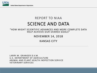 REPORT TO NIAA
SCIENCE AND DATA
”HOW MIGHT SCIENTIFIC ADVANCES AND MORE COMPLETE DATA
HELP ACHIEVE OUR SHARED GOALS”
NOVEMBER 14, 2018
KANSAS CITY
LARRY M. GRANGER D.V.M.
U.S. DEPARTMENT OF AGRICULTURE
ANIMAL AND PLANT HEALTH INSPECTION SERVICE
VETERINARY SERVICES
 