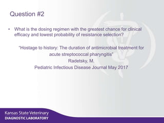 Question #2
• What is the dosing regimen with the greatest chance for clinical
efficacy and lowest probability of resistance selection?
“Hostage to history: The duration of antimicrobial treatment for
acute streptococcal pharyngitis”
Radetsky, M.
Pediatric Infectious Disease Journal May 2017
 
