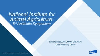 ©2015, Elanco Animal Health, a division of Eli Lilly and Company
National Institute for
Animal Agriculture:
8th Antibiotic Symposium
Sara Steinlage, DVM, MAM, Dipl. ACPV
Chief Veterinary Officer
 