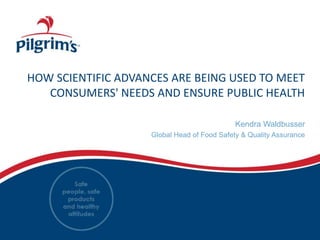 HOW SCIENTIFIC ADVANCES ARE BEING USED TO MEET
CONSUMERS' NEEDS AND ENSURE PUBLIC HEALTH
Kendra Waldbusser
Global Head of Food Safety & Quality Assurance
 