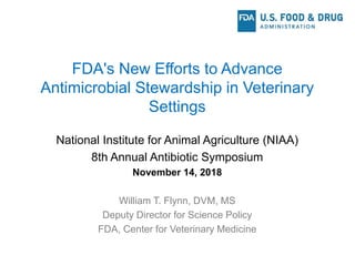 FDA's New Efforts to Advance
Antimicrobial Stewardship in Veterinary
Settings
National Institute for Animal Agriculture (NIAA)
8th Annual Antibiotic Symposium
November 14, 2018
William T. Flynn, DVM, MS
Deputy Director for Science Policy
FDA, Center for Veterinary Medicine
 