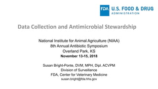Data Collection and Antimicrobial Stewardship
National Institute for Animal Agriculture (NIAA)
8th Annual Antibiotic Symposium
Overland Park, KS
November 13-15, 2018
Susan Bright-Ponte, DVM, MPH, Dipl. ACVPM
Division of Surveillance
FDA, Center for Veterinary Medicine
susan.bright@fda.hhs.gov
 