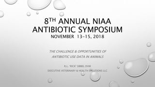 8TH ANNUAL NIAA
ANTIBIOTIC SYMPOSIUM
NOVEMBER 13-15, 2018
THE CHALLENGE & OPPORTUNITIES OF
ANTIBIOTIC USE DATA IN ANIMALS
R.L. ‘RICK’ SIBBEL DVM
EXECUTIVE VETERINARY & HEALTH SOLUTIONS LLC
 