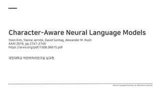 Character-Aware Neural Language Models
Yoon Kim, Yacine Jernite, David Sontag, Alexander M. Rush
AAAI 2016, pp.2741-2749
https://arxiv.org/pdf/1508.06615.pdf
국민대학교 자연어처리연구실 남규현
Natural Language Processing Lab. @Kookmin University
 