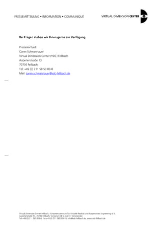 PRESSEMITTEILUNG • INFORMATION • COMMUNIQUÉ
Virtual Dimension Center Fellbach, Kompetenzzentrum für Virtuelle Realität und Kooperatives Engineering w.V.
Auberlenstraße 13, 70736 Fellbach, Vorstand: OB G. Zull (1. Vorsitzende)
Tel +49 (0) 711 585309-0, Fax +49 (0) 711 585309-19, info@vdc-fellbach.de, www.vdc-fellbach.de
Bei Fragen stehen wir Ihnen gerne zur Verfügung.
Pressekontakt:
Caren Schwannauer
Virtual Dimension Center (VDC) Fellbach
Auberlenstraße 13
70736 Fellbach
Tel: +49 (0) 711 58 53 09-0
Mail: caren.schwannauer@vdc-fellbach.de
 