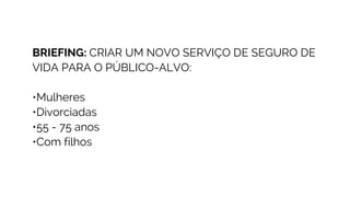 BRIEFING: CRIAR UM NOVO SERVIÇO DE SEGURO DE
VIDA PARA O PÚBLICO-ALVO:
•Mulheres
•Divorciadas
•55 - 75 anos
•Com filhos
 