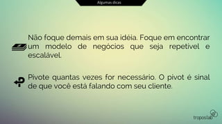 Algumas dicas
Não foque demais em sua idéia. Foque em encontrar
um modelo de negócios que seja repetível e
escalável.
Pivote quantas vezes for necessário. O pivot é sinal
de que você está falando com seu cliente.
 
