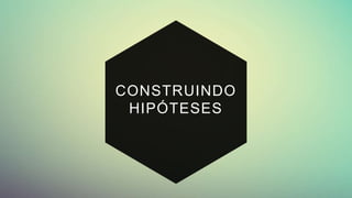 CONSTRUINDO
HIPÓTESES
 