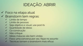 IDEAÇÃO: ABRIR
 Foco na etapa atual
 Brainstorm tem regras:
 Limite de tempo
 Limite de pessoas
 Seja objetivo e visual: use post its
 Quantidade de ideias
 Co-construção
 Não critique
 Ideias malucas são bem vindas
 Foco: uma conversa por vez, fique no assunto
 Técnicas tornam o brainstorm mais eficaz
 