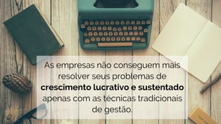 As empresas não conseguem mais
resolver seus problemas de
crescimento lucrativo e sustentado
apenas com as técnicas tradicionais
de gestão.
 