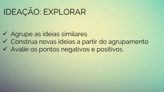IDEAÇÃO: EXPLORAR
 Agrupe as ideias similares
 Construa novas ideias a partir do agrupamento
 Avalie os pontos negativos e positivos
 
