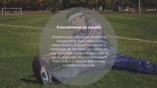 Problemas ou demandas tendem a
chegar em nossas mãos pré-
determinados. É preciso exercitar a
habilidade de remontá-los a partir de
uma ótica mais sistêmica, para que as
etapas seguintes do processo sejam
mais ricas e a solução seja o mais
sustentável possível.
Entendimento do desafio
 