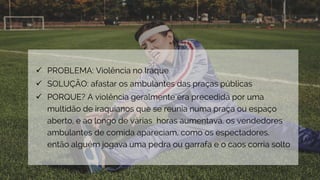  PROBLEMA: Violência no Iraque
 SOLUÇÃO: afastar os ambulantes das praças públicas
 PORQUE? A violência geralmente era precedida por uma
multidão de iraquianos que se reunia numa praça ou espaço
aberto, e ao longo de várias horas aumentava. os vendedores
ambulantes de comida apareciam, como os espectadores.
então alguém jogava uma pedra ou garrafa e o caos corria solto
 