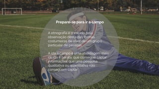 A etnografia é o estudo pela
observação direta das formas
costumeiras de viver de um grupo
particular de pessoas
A ida a campo é uma abordagem mais
rápida e barata, que consegue captar
informações que uma pesquisa
qualitativa ou quantitativa não
conseguem captar.
.
Prepare-se para ir a campo
 