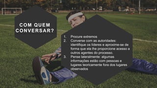 COM QUEM
CONVERSAR?
1. Procure extremos
2. Converse com as autoridades:
identifique os líderes e aproxime-se de
forma que ela lhe proporcione acesso a
outros agentes do processo.
3. Pense lateralmente: algumas
informações estão com pessoas e
lugares teoricamente fora dos lugares
observados
 