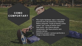 COMO
COMPORTAR?
1. Não sugira hipóteses: seja o mais aberto
possível para não direcionar a resposta.
Melhor perguntar “Vocês já fizeram outras
coisas” que “vocês já fizeram isso?”
2. Seja neutro: não chame atenção
visualmente, não fique próximo nem
distante demais.
3. Questione porque: o porque aprofunda e
chega a respostas intímas.
 