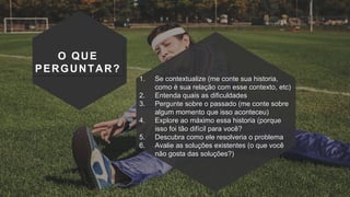 O QUE
PERGUNTAR?
1. Se contextualize (me conte sua historia,
como é sua relação com esse contexto, etc)
2. Entenda quais as dificuldades
3. Pergunte sobre o passado (me conte sobre
algum momento que isso aconteceu)
4. Explore ao máximo essa historia (porque
isso foi tão difícil para você?
5. Descubra como ele resolveria o problema
6. Avalie as soluções existentes (o que você
não gosta das soluções?)
 