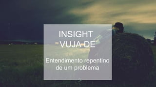 INSIGHT
VUJA DE
Entendimento repentino
de um problema
 