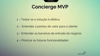 1 – Testar se a solução é efetiva
2 - Entender o pontos de valor para o cliente
3 – Entender as barreiras de entrada do negócio
4 – Priorizar as futuras funcionalidades
Concierge MVP
Prototipar
 