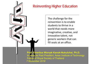 Reinventing Higher Education
The challenge for the 
reinvention is to enable 
students to thrive in a 
world that needs more 
imaginative, creative, and 
innovative talent, not 
generic workers that can 
fill seats at an office.
Prof. Emeritus Worsak Kanok-Nukulchai, Ph.D.
Immediate Past Presifent, Asian Institute of Technoogy
Fellow of Royal Society of Thailand
7 November 2018
 