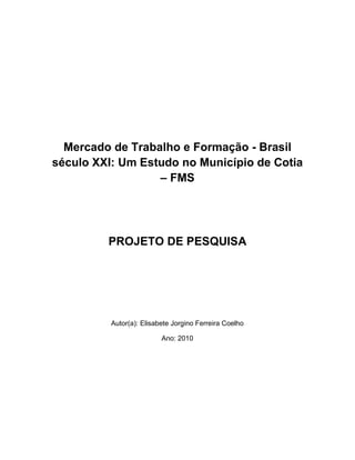 Mercado de Trabalho e Formação - Brasil
século XXI: Um Estudo no Município de Cotia
                  – FMS




         PROJETO DE PESQUISA




          Autor(a): Elisabete Jorgino Ferreira Coelho

                          Ano: 2010
 