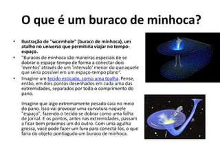 O que é um buraco de minhoca?
• Ilustração de "wormhole" (buraco de minhoca), um
atalho no universo que permitiria viajar no tempo-
espaço.
• "Buracos de minhoca são maneiras especiais de se
dobrar o espaço-tempo de forma a conectar dois
'eventos' através de um 'intervalo' menor do queaquele
que seria possível em um espaço-tempo plano“.
• Imagine um tecido esticado, como uma toalha.Pense,
então, em dois pontos desenhados em cada uma das
extremidades, separados por todo o comprimento do
pano.
Imagine que algo extremamente pesado caia no meio
do pano. Isso vai provocar uma curvatura naquele
"espaço", fazendo o tecido se dobrar como uma folha
de jornal. E os pontos, antes nas extremidades, passam
a ficar bem próximos um do outro. Com uma agulha
grossa, você pode fazer um furo para conectá-los, o que
faria do objeto pontiagudo um buraco deminhoca.
 