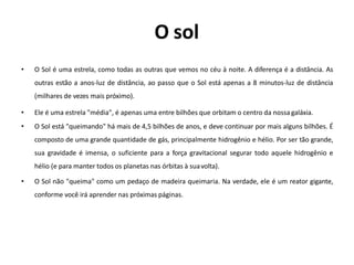 O sol
• O Sol é uma estrela, como todas as outras que vemos no céu à noite. A diferença é a distância. As
outras estão a anos-luz de distância, ao passo que o Sol está apenas a 8 minutos-luz de distância
(milhares de vezes mais próximo).
• Ele é uma estrela "média", é apenas uma entre bilhões que orbitam o centro da nossa galáxia.
• O Sol está "queimando" há mais de 4,5 bilhões de anos, e deve continuar por mais alguns bilhões. É
composto de uma grande quantidade de gás, principalmente hidrogênio e hélio. Por ser tão grande,
sua gravidade é imensa, o suficiente para a força gravitacional segurar todo aquele hidrogênio e
hélio (e para manter todos os planetas nas órbitas à suavolta).
• O Sol não "queima" como um pedaço de madeira queimaria. Na verdade, ele é um reator gigante,
conforme você irá aprender nas próximas páginas.
 