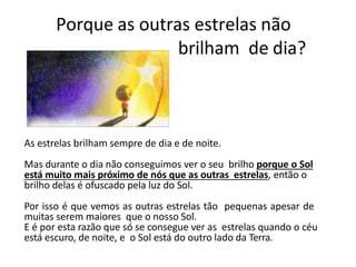 Porque as outras estrelas não
brilham de dia?
As estrelas brilham sempre de dia e de noite.
Mas durante o dia não conseguimos ver o seu brilho porque o Sol
está muito mais próximo de nós que as outras estrelas, então o
brilho delas é ofuscado pela luz do Sol.
Por isso é que vemos as outras estrelas tão pequenas apesar de
muitas serem maiores que o nosso Sol.
E é por esta razão que só se consegue ver as estrelas quando o céu
está escuro, de noite, e o Sol está do outro lado da Terra.
 