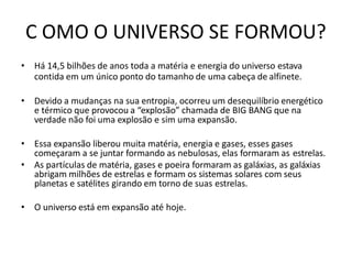C OMO O UNIVERSO SE FORMOU?
• Há 14,5 bilhões de anos toda a matéria e energia do universo estava
contida em um único ponto do tamanho de uma cabeça de alfinete.
• Devido a mudanças na sua entropia, ocorreu um desequilíbrio energético
e térmico que provocou a “explosão” chamada de BIG BANG que na
verdade não foi uma explosão e sim uma expansão.
• Essa expansão liberou muita matéria, energia e gases, esses gases
começaram a se juntar formando as nebulosas, elas formaram as estrelas.
• As partículas de matéria, gases e poeira formaram as galáxias, as galáxias
abrigam milhões de estrelas e formam os sistemas solares com seus
planetas e satélites girando em torno de suas estrelas.
• O universo está em expansão até hoje.
 