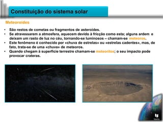 Constituição do sistema solar
Meteoroides
• São restos de cometas ou fragmentos de asteroides.
• Se atravessarem a atmosfera, aquecem devido à fricção como esta; alguns ardem e
deixam um rasto de luz no céu, tornando-se luminosos – chamam-se meteoros.
• Este fenômeno é conhecido por «chuva de estrelas» ou «estrelas cadentes», mas, de
fato, trata-se de uma «chuva» de meteoros.
• Quando chegam à superficie terrestre chamam-se meteoritos; o seu impacto pode
provocar crateras.
 