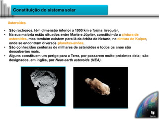 Constituição do sistema solar
Asteroides
• São rochosos, têm dimensão inferior a 1000 km e forma irregular.
• Na sua maioria estão situados entre Marte e Júpiter, constituindo a cintura de
asteroides, mas também existem para lá da órbita de Netuno, na cintura de Kuiper,
onde se encontram diversos planetas-anões.
• São conhecidos centenas de milhares de asteroides e todos os anos são
descobertos mais.
• Alguns constituem um perigo para a Terra, por passarem muito próximos dela; são
designados, em inglês, por Near-earth asteroids (NEA).
 