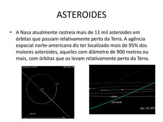 ASTEROIDES
• A Nasa atualmente rastreia mais de 11 mil asteroides em
órbitas que passam relativamente perto da Terra. A agência
espacial norte-americana diz ter localizado mais de 95% dos
maiores asteroides, aqueles com diâmetro de 900 metros ou
mais, com órbitas que os levam relativamente perto da Terra.
 