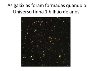 As galáxias foram formadas quando o
Universo tinha 1 bilhão de anos.
 